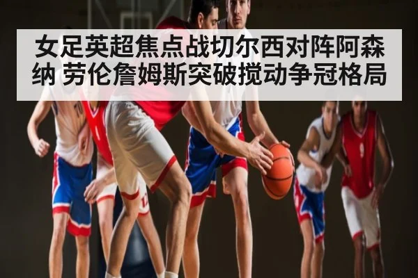 女足英超焦点战切尔西对阵阿森纳 劳伦詹姆斯突破搅动争冠格局 - kaiyun app