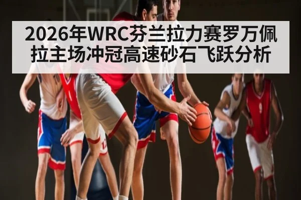 2026年WRC芬兰拉力赛罗万佩拉主场冲冠高速砂石飞跃分析 - kaiyun app
