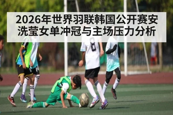 2026年世界羽联韩国公开赛安洗莹女单冲冠与主场压力分析 - kaiyun app