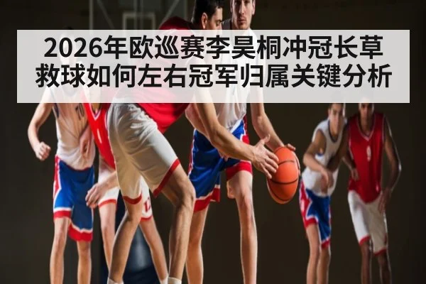 2026年欧巡赛李昊桐冲冠长草救球如何左右冠军归属关键分析 - kaiyun app