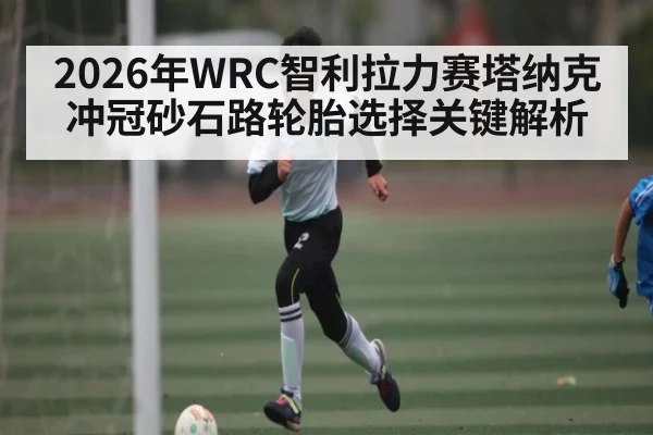 2026年WRC智利拉力赛塔纳克冲冠砂石路轮胎选择关键解析 - kaiyun app